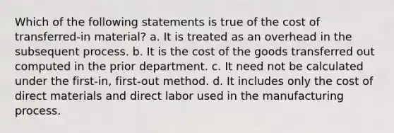 Which of the following statements is true of the cost of transferred-in material? a. It is treated as an overhead in the subsequent process. b. It is the cost of the goods transferred out computed in the prior department. c. It need not be calculated under the first-in, first-out method. d. It includes only the cost of direct materials and direct labor used in the manufacturing process.