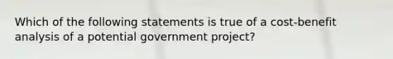 Which of the following statements is true of a cost-benefit analysis of a potential government project?