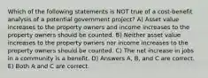 Which of the following statements is NOT true of a cost-benefit analysis of a potential government project? A) Asset value increases to the property owners and income increases to the property owners should be counted. B) Neither asset value increases to the property owners nor income increases to the property owners should be counted. C) The net increase in jobs in a community is a benefit. D) Answers A, B, and C are correct. E) Both A and C are correct.