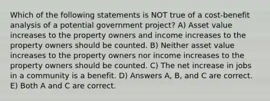 Which of the following statements is NOT true of a cost-benefit analysis of a potential government project? A) Asset value increases to the property owners and income increases to the property owners should be counted. B) Neither asset value increases to the property owners nor income increases to the property owners should be counted. C) The net increase in jobs in a community is a benefit. D) Answers A, B, and C are correct. E) Both A and C are correct.