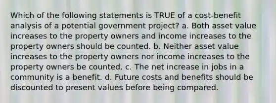 Which of the following statements is TRUE of a cost-benefit analysis of a potential government project? a. Both asset value increases to the property owners and income increases to the property owners should be counted. b. Neither asset value increases to the property owners nor income increases to the property owners be counted. c. The net increase in jobs in a community is a benefit. d. Future costs and benefits should be discounted to present values before being compared.