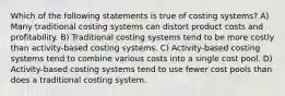 Which of the following statements is true of costing systems? A) Many traditional costing systems can distort product costs and profitability. B) Traditional costing systems tend to be more costly than activity-based costing systems. C) Activity-based costing systems tend to combine various costs into a single cost pool. D) Activity-based costing systems tend to use fewer cost pools than does a traditional costing system.