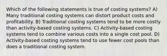 Which of the following statements is true of costing systems? A) Many traditional costing systems can distort product costs and profitability. B) Traditional costing systems tend to be more costly than activity-based costing systems. C) Activity-based costing systems tend to combine various costs into a single cost pool. D) Activity-based costing systems tend to use fewer cost pools than does a traditional costing system.