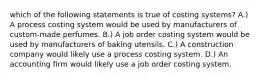 which of the following statements is true of costing systems? A.) A process costing system would be used by manufacturers of custom-made perfumes. B.) A job order costing system would be used by manufacturers of baking utensils. C.) A construction company would likely use a process costing system. D.) An accounting firm would likely use a job order costing system.