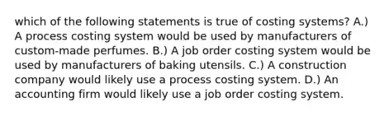 which of the following statements is true of costing systems? A.) A process costing system would be used by manufacturers of custom-made perfumes. B.) A job order costing system would be used by manufacturers of baking utensils. C.) A construction company would likely use a process costing system. D.) An accounting firm would likely use a job order costing system.