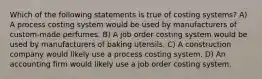 Which of the following statements is true of costing systems? A) A process costing system would be used by manufacturers of custom-made perfumes. B) A job order costing system would be used by manufacturers of baking utensils. C) A construction company would likely use a process costing system. D) An accounting firm would likely use a job order costing system.