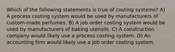 Which of the following statements is true of costing systems? A) A process costing system would be used by manufacturers of custom-made perfumes. B) A job order costing system would be used by manufacturers of baking utensils. C) A construction company would likely use a process costing system. D) An accounting firm would likely use a job order costing system.