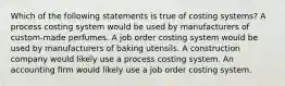 Which of the following statements is true of costing systems? A process costing system would be used by manufacturers of custom-made perfumes. A job order costing system would be used by manufacturers of baking utensils. A construction company would likely use a process costing system. An accounting firm would likely use a job order costing system.