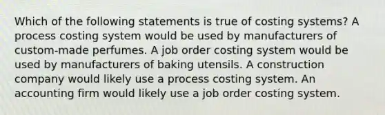 Which of the following statements is true of costing systems? A process costing system would be used by manufacturers of custom-made perfumes. A job order costing system would be used by manufacturers of baking utensils. A construction company would likely use a process costing system. An accounting firm would likely use a job order costing system.