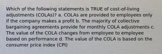 Which of the following statements is TRUE of cost-of-living adjustments (COLAs)? a. COLAs are provided to employees only if the company makes a profit b. The majority of collective bargaining agreements provide for monthly COLA adjustments c. The value of the COLA changes from employee to employee based on performance d. The value of the COLA is based on the consumer price index (CPI)