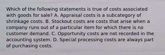 Which of the following statements is true of costs associated with goods for​ sale? A. Appraisal costs is a subcategory of shrinkage costs. B. Stockout costs are costs that arise when a company runs out of a particular item for which there is no customer demand. C. Opportunity costs are not recorded in the accounting system. D. Special processing costs are always part of purchasing costs.