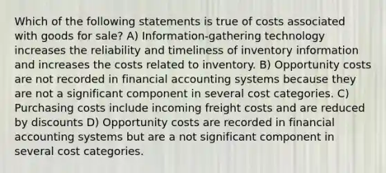 Which of the following statements is true of costs associated with goods for sale? A) Information-gathering technology increases the reliability and timeliness of inventory information and increases the costs related to inventory. B) Opportunity costs are not recorded in financial accounting systems because they are not a significant component in several cost categories. C) Purchasing costs include incoming freight costs and are reduced by discounts D) Opportunity costs are recorded in financial accounting systems but are a not significant component in several cost categories.