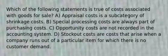 Which of the following statements is true of costs associated with goods for sale? A) Appraisal costs is a subcategory of shrinkage costs. B) Special processing costs are always part of purchasing costs. C) Opportunity costs are not recorded in the accounting system. D) Stockout costs are costs that arise when a company runs out of a particular item for which there is no customer demand.