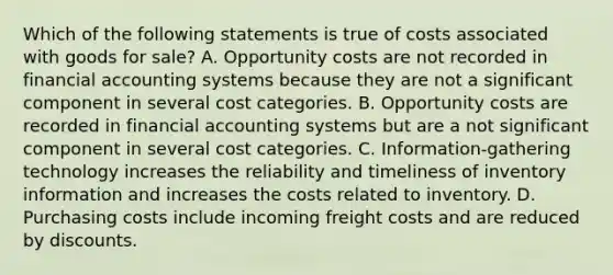 Which of the following statements is true of costs associated with goods for​ sale? A. Opportunity costs are not recorded in financial accounting systems because they are not a significant component in several cost categories. B. Opportunity costs are recorded in financial accounting systems but are a not significant component in several cost categories. C. ​Information-gathering technology increases the reliability and timeliness of inventory information and increases the costs related to inventory. D. Purchasing costs include incoming freight costs and are reduced by discounts.