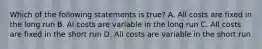 Which of the following statements is true? A. All costs are fixed in the long run B. Al costs are variable in the long run C. All costs are fixed in the short run D. All costs are variable in the short run