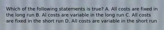 Which of the following statements is true? A. All costs are fixed in the long run B. Al costs are variable in the long run C. All costs are fixed in the short run D. All costs are variable in the short run