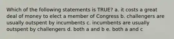 Which of the following statements is TRUE? a. it costs a great deal of money to elect a member of Congress b. challengers are usually outspent by incumbents c. incumbents are usually outspent by challengers d. both a and b e. both a and c