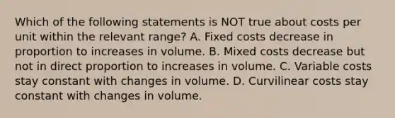 Which of the following statements is NOT true about costs per unit within the relevant range? A. Fixed costs decrease in proportion to increases in volume. B. Mixed costs decrease but not in direct proportion to increases in volume. C. Variable costs stay constant with changes in volume. D. Curvilinear costs stay constant with changes in volume.