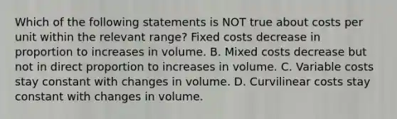 Which of the following statements is NOT true about costs per unit within the relevant range? Fixed costs decrease in proportion to increases in volume. B. Mixed costs decrease but not in <a href='https://www.questionai.com/knowledge/kfXqPOzKsm-direct-proportion' class='anchor-knowledge'>direct proportion</a> to increases in volume. C. Variable costs stay constant with changes in volume. D. Curvilinear costs stay constant with changes in volume.