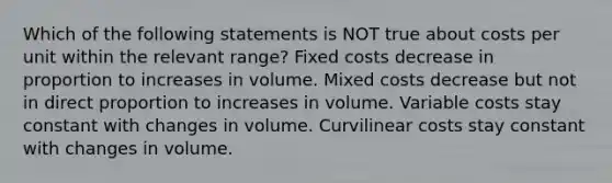 Which of the following statements is NOT true about costs per unit within the relevant range? Fixed costs decrease in proportion to increases in volume. Mixed costs decrease but not in direct proportion to increases in volume. Variable costs stay constant with changes in volume. Curvilinear costs stay constant with changes in volume.