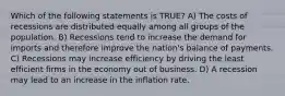 Which of the following statements is TRUE? A) The costs of recessions are distributed equally among all groups of the population. B) Recessions tend to increase the demand for imports and therefore improve the nation's balance of payments. C) Recessions may increase efficiency by driving the least efficient firms in the economy out of business. D) A recession may lead to an increase in the inflation rate.