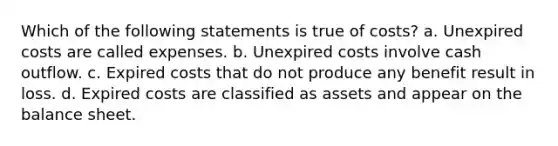 Which of the following statements is true of costs? a. Unexpired costs are called expenses. b. Unexpired costs involve cash outflow. c. Expired costs that do not produce any benefit result in loss. d. Expired costs are classified as assets and appear on the balance sheet.