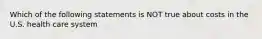 Which of the following statements is NOT true about costs in the U.S. health care system