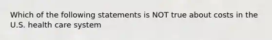 Which of the following statements is NOT true about costs in the U.S. health care system