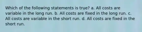 Which of the following statements is true? a. All costs are variable in the long run. b. All costs are fixed in the long run. c. All costs are variable in the short run. d. All costs are fixed in the short run.