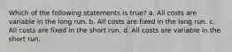 Which of the following statements is true? a. All costs are variable in the long run. b. All costs are fixed in the long run. c. All costs are fixed in the short run. d. All costs are variable in the short run.