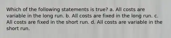 Which of the following statements is true? a. All costs are variable in the long run. b. All costs are fixed in the long run. c. All costs are fixed in the short run. d. All costs are variable in the short run.