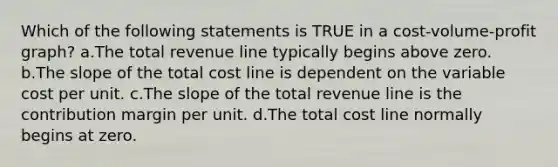 Which of the following statements is TRUE in a cost-volume-profit graph? a.The total revenue line typically begins above zero. b.The slope of the total cost line is dependent on the variable cost per unit. c.The slope of the total revenue line is the contribution margin per unit. d.The total cost line normally begins at zero.