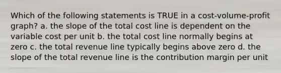 Which of the following statements is TRUE in a cost-volume-profit graph? a. the slope of the total cost line is dependent on the variable cost per unit b. the total cost line normally begins at zero c. the total revenue line typically begins above zero d. the slope of the total revenue line is the contribution margin per unit