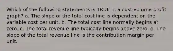 Which of the following statements is TRUE in a cost-volume-profit graph? a. The slope of the total cost line is dependent on the variable cost per unit. b. The total cost line normally begins at zero. c. The total revenue line typically begins above zero. d. The slope of the total revenue line is the contribution margin per unit.