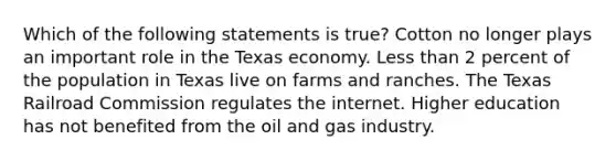 Which of the following statements is true? Cotton no longer plays an important role in the Texas economy. <a href='https://www.questionai.com/knowledge/k7BtlYpAMX-less-than' class='anchor-knowledge'>less than</a> 2 percent of the population in Texas live on farms and ranches. The Texas Railroad Commission regulates the internet. Higher education has not benefited from the oil and gas industry.