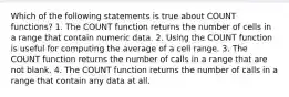 Which of the following statements is true about COUNT functions? 1. The COUNT function returns the number of cells in a range that contain numeric data. 2. Using the COUNT function is useful for computing the average of a cell range. 3. The COUNT function returns the number of calls in a range that are not blank. 4. The COUNT function returns the number of calls in a range that contain any data at all.