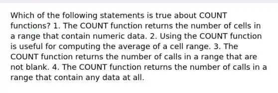 Which of the following statements is true about COUNT functions? 1. The COUNT function returns the number of cells in a range that contain numeric data. 2. Using the COUNT function is useful for computing the average of a cell range. 3. The COUNT function returns the number of calls in a range that are not blank. 4. The COUNT function returns the number of calls in a range that contain any data at all.