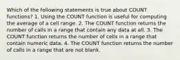 Which of the following statements is true about COUNT functions? 1. Using the COUNT function is useful for computing the average of a cell range. 2. The COUNT function returns the number of calls in a range that contain any data at all. 3. The COUNT function returns the number of cells in a range that contain numeric data. 4. The COUNT function returns the number of calls in a range that are not blank.