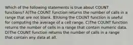 Which of the following statements is true about COUNT functions? A)The COUNT function returns the number of calls in a range that are not blank. B)Using the COUNT function is useful for computing the average of a cell range. C)The COUNT function returns the number of cells in a range that contain numeric data. D)The COUNT function returns the number of calls in a range that contain any data at all.