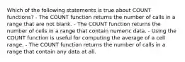 Which of the following statements is true about COUNT functions? - The COUNT function returns the number of calls in a range that are not blank. - The COUNT function returns the number of cells in a range that contain numeric data. - Using the COUNT function is useful for computing the average of a cell range. - The COUNT function returns the number of calls in a range that contain any data at all.