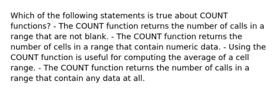 Which of the following statements is true about COUNT functions? - The COUNT function returns the number of calls in a range that are not blank. - The COUNT function returns the number of cells in a range that contain numeric data. - Using the COUNT function is useful for computing the average of a cell range. - The COUNT function returns the number of calls in a range that contain any data at all.