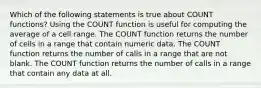 Which of the following statements is true about COUNT functions? Using the COUNT function is useful for computing the average of a cell range. The COUNT function returns the number of cells in a range that contain numeric data. The COUNT function returns the number of calls in a range that are not blank. The COUNT function returns the number of calls in a range that contain any data at all.