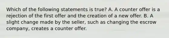 Which of the following statements is true? A. A counter offer is a rejection of the first offer and the creation of a new offer. B. A slight change made by the seller, such as changing the escrow company, creates a counter offer.