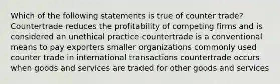 Which of the following statements is true of counter trade? Countertrade reduces the profitability of competing firms and is considered an unethical practice countertrade is a conventional means to pay exporters smaller organizations commonly used counter trade in international transactions countertrade occurs when goods and services are traded for other goods and services