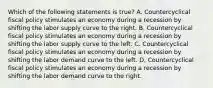 Which of the following statements is true? A. Countercyclical fiscal policy stimulates an economy during a recession by shifting the labor supply curve to the right. B. Countercyclical fiscal policy stimulates an economy during a recession by shifting the labor supply curve to the left. C. Countercyclical fiscal policy stimulates an economy during a recession by shifting the labor demand curve to the left. D, Countercyclical fiscal policy stimulates an economy during a recession by shifting the labor demand curve to the right.