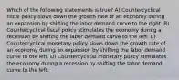 Which of the following statements is true? A) Countercyclical fiscal policy slows down the growth rate of an economy during an expansion by shifting the labor demand curve to the right. B) Countercyclical fiscal policy stimulates the economy during a recession by shifting the labor demand curve to the left. C) Countercyclical monetary policy slows down the growth rate of an economy during an expansion by shifting the labor demand curve to the left. D) Countercyclical monetary policy stimulates the economy during a recession by shifting the labor demand curve to the left.