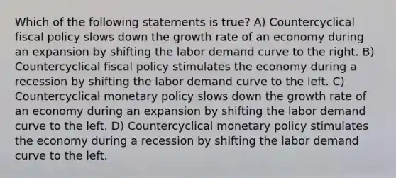 Which of the following statements is true? A) Countercyclical fiscal policy slows down the growth rate of an economy during an expansion by shifting the labor demand curve to the right. B) Countercyclical fiscal policy stimulates the economy during a recession by shifting the labor demand curve to the left. C) Countercyclical monetary policy slows down the growth rate of an economy during an expansion by shifting the labor demand curve to the left. D) Countercyclical monetary policy stimulates the economy during a recession by shifting the labor demand curve to the left.