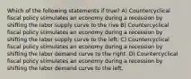 Which of the following statements if true? A) Countercyclical fiscal policy stimulates an economy during a recession by shifting the labor supply curve to the rive B) Countercyclical fiscal policy stimulates an economy during a recession by shifting the labor supply curve to the left. C) Countercyclical fiscal policy stimulates an economy during a recession by shifting the labor demand curve to the right. D) Countercyclical fiscal policy stimulates an economy during a recession by shifting the labor demand curve to the left.