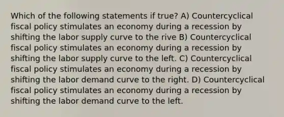 Which of the following statements if true? A) Countercyclical fiscal policy stimulates an economy during a recession by shifting the labor supply curve to the rive B) Countercyclical fiscal policy stimulates an economy during a recession by shifting the labor supply curve to the left. C) Countercyclical fiscal policy stimulates an economy during a recession by shifting the labor demand curve to the right. D) Countercyclical fiscal policy stimulates an economy during a recession by shifting the labor demand curve to the left.