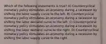 Which of the following statements is true? A) Countercyclical monetary policy stimulates an economy during a recession by shifting the labor supply curve to the left. B) Countercyclical monetary policy stimulates an economy during a recession by shifting the labor demand curve to the left. C) Countercyclical monetary policy stimulates an economy during a recession by shifting the labor demand curve to the right. D) Countercyclical monetary policy stimulates an economy during a recession by shifting the labor supply curve to the right.